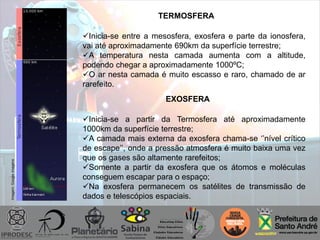 Imagem:Googleimagens
TERMOSFERA
Inicia-se entre a mesosfera, exosfera e parte da ionosfera,
vai até aproximadamente 690km da superfície terrestre;
A temperatura nesta camada aumenta com a altitude,
podendo chegar a aproximadamente 1000ºC;
O ar nesta camada é muito escasso e raro, chamado de ar
rarefeito.
EXOSFERA
Inicia-se a partir da Termosfera até aproximadamente
1000km da superfície terrestre;
A camada mais externa da exosfera chama-se „‟nível crítico
de escape‟‟, onde a pressão atmosfera é muito baixa uma vez
que os gases são altamente rarefeitos;
Somente a partir da exosfera que os átomos e moléculas
conseguem escapar para o espaço;
Na exosfera permanecem os satélites de transmissão de
dados e telescópios espaciais.
 