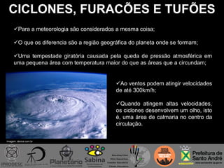 CICLONES, FURACÕES E TUFÕES
Para a meteorologia são considerados a mesma coisa;
O que os diferencia são a região geográfica do planeta onde se formam;
Uma tempestade giratória causada pela queda de pressão atmosférica em
uma pequena área com temperatura maior do que as áreas que a circundam;
Imagem: device.com.br
Ao ventos podem atingir velocidades
de até 300km/h;
Quando atingem altas velocidades,
os ciclones desenvolvem um olho, isto
é, uma área de calmaria no centro da
circulação.
 