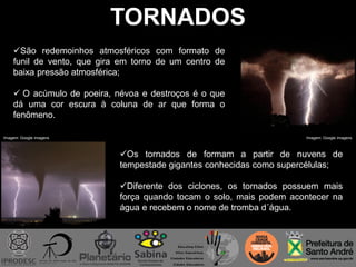 TORNADOS
Os tornados de formam a partir de nuvens de
tempestade gigantes conhecidas como supercélulas;
Diferente dos ciclones, os tornados possuem mais
força quando tocam o solo, mais podem acontecer na
água e recebem o nome de tromba d´água.
São redemoinhos atmosféricos com formato de
funil de vento, que gira em torno de um centro de
baixa pressão atmosférica;
 O acúmulo de poeira, névoa e destroços é o que
dá uma cor escura à coluna de ar que forma o
fenômeno.
Imagem: Google imagens Imagem: Google imagens
 