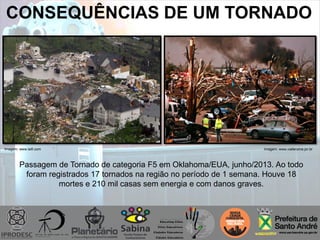 CONSEQUÊNCIAS DE UM TORNADO
Imagem: www.viafanzine.jor.brImagem: www.laifi.com
Passagem de Tornado de categoria F5 em Oklahoma/EUA, junho/2013. Ao todo
foram registrados 17 tornados na região no período de 1 semana. Houve 18
mortes e 210 mil casas sem energia e com danos graves.
 