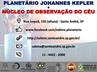 Rua Juquiá, 135 (altura) - Santo André, SP
www.facebook.com/sabina.planetario
http://sabina.santoandre.sp.gov.br/
sabina@santoandre.sp.gov.br
11 - 4422 - 2000
PLANETÁRIO JOHANNES KEPLER
&
NÚCLEO DE OBSERVAÇÃO DO CÉU
 