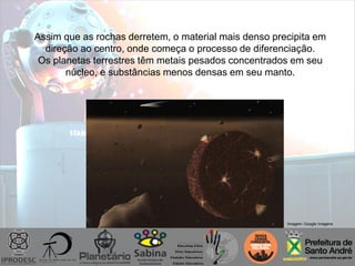 Imagem: Google imagens
Assim que as rochas derretem, o material mais denso precipita em
direção ao centro, onde começa o processo de diferenciação.
Os planetas terrestres têm metais pesados concentrados em seu
núcleo, e substâncias menos densas em seu manto.
 