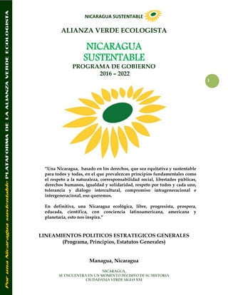 NICARAGUA SUSTENTABLE
NICARAGUA,
SE ENCUENTRA EN UN MOMENTO DECISIVO DE SU HISTORIA
CIUDADANIA VERDE SIGLO XXI
1
ALIANZA VERDE ECOLOGISTA
NICARAGUA
SUSTENTABLE
PROGRAMA DE GOBIERNO
2016 – 2022
“Una Nicaragua, basado en los derechos, que sea equitativa y sustentable
para todos y todas, en el que prevalezcan principios fundamentales como
el respeto a la naturaleza, corresponsabilidad social, libertades públicas,
derechos humanos, igualdad y solidaridad, respeto por todos y cada uno,
tolerancia y diálogo intercultural, compromiso intrageneracional e
intergeneracional, eso queremos.
En definitiva, una Nicaragua ecológica, libre, progresista, prospera,
educada, científica, con conciencia latinoamericana, americana y
planetaria, esto nos inspira.”
LINEAMIENTOS POLITICOS ESTRATEGICOS GENERALES
(Programa, Principios, Estatutos Generales)
Managua, Nicaragua
 