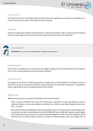 2
Fichas Didácticas
vectorproducciones.com
Curiosas islas
En el lago Hurón se han encontrado evidencias de la primera de las glaciaciones. La erosión ha modelado en su
interior unas islas muy curiosas. Busca fotos de ellas en Internet.
Una duda
Durante una glaciación cambia el clima totalmente, siendo impracticable la vida en ciertas partes del planeta
¿Crees que tiene algo que ver con las extinciones masivas de especies? Razona tu explicación.
Superglaciación
Así llamamos a la hipótesis de que la glaciación del Criogénico llegara a cubrir completamente nuestro planeta.
De ser cierta, ¿cómo explicamos que la vida siguiera adelante?
¡Contra Darwin!
Louis Agassiz fue el primer científico que propuso la existencia de un periodo glaciar. Sin embargo, estuvo en
contra de la teoría de la evolución de Darwin, porque defendía una visión fijista, creacionista y catastrofista.
Busca el significado de estas tres palabras dentro de este ámbito.
Blogueando
Milhaud nos cuenta qué es el puente de Beringia en este interesante post:
Tanto el viaje de Cristóbal Colón como el de Leif Ericsson, supusieron un gran descubrimiento para su
respectivo tiempo y cultura, pero ambos se encontraron con humanos que habían llegado mucho antes.
Pero… ¿cuándo?
Para poder barajar esta posibilidad, tenemos que entender cómo era el mundo durante la última glaciación.
Este periodo, que abarca aproximadamente desde 100.000 adP hasta 10.000 adP, supuso una gran bajada
de las temperaturas que provocaron la creación de grandes bloques de hielo mucho más allá de los límites
marcados por los círculos polares. Durante su periodo de máximo apogeo, hace unos 20.000 años, la
¡Curiosidad!
Permafrost no es una marca de frigoríficos. ¿Sabrías decir qué es?
 