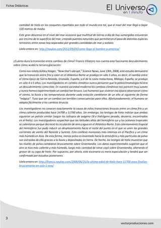 3
Fichas Didácticas
vectorproducciones.com
cantidad de hielo en los casquetes repartidos por todo el mundo era tal, que el nivel del mar llegó a bajar
120 metros de media.
Este gran descenso en el nivel del mar ocasionó que multitud de tierras a día de hoy sumergidas estuvieran
por encima de la superficie del mar, creando puentes naturales que permitieron el paso de distintas especies
terrestres entre zonas hoy separadas por grandes cantidades de mar y océano.
Léelo entero en: http://naukas.com/2012/09/24/como-llego-el-hombre-a-america/
¿Cuánto dura la transición entre cambios de clima? Francis Villatoro nos cuenta este fascinante descubrimiento
sobre cómo acabó la tercera glaciación:
Como nos relata Ashley Yeager, “Now that’s abrupt,” Science News, June 19th, 2008, este estudio demuestra
que la transición entre frío y calor en el Atlántico Norte se produjo en sólo 3 años, es decir, el cambio entre
el clima típico de Sierra Nevada, Granada, España, y el de la costa malacitana, Málaga, España, se produjo
en sólo 4 o 5 años. Los investigadores en cambio climático nunca pensaron que la paleoclimatología hiciera
un descubrimiento como éste. En nuestra sociedad moderna los cambios climáticos nos parecen muy suaves
y nunca hemos experimentado un cambio tan brusco. Los humanos que vivieron esa época observaron como
el viento, la lluvia y las temperaturas durante cada estación cambiaron de un año al siguiente de forma
“mágica”. Tuvo que ser un cambio con terribles consecuencias para ellos. Afortunadamente, el humano se
adapta fácilmente a los cambios bruscos.
Los investigadores no conocen exactamente la causa de estas transiciones bruscas entre un clima frío y un
clima caliente producidas hace 14700 y 11700 años. Sin embargo, los testigos de hielo indican que ambas
siguieron un patrón similar (según los isótopos de oxígeno-18 e hidrógeno pesado, deuterio, encontrados
en el hielo). Los investigadores sospechan que las latitudes altas del hemisferio sur y los océanos tropicales
se calentaron porque decreció la circulación de aire y agua en el Atlántico Norte. Este calentamiento tropical
del Hemisferio Sur pudo inducir un desplazamiento hacia el norte del punto en el que se unen las grandes
corrientes de viento del Noreste y Sureste. Esto conllevó monsones más intensos en el Pacífico y un clima
más húmedo en Asia. De esta forma, menos polvo es levantado hacia la atmósfera y más partículas de polvo
son extraídas de ella gracias a la lluvia y depositadas en tierra. De hecho, los testigos de hielo muestran que
los niveles de polvo cambiaron bruscamente sobre Groenlandia. Los datos experimentales sugieron que el
aire se hizo más caliente y más húmedo, luego más cantidad de nieve cayó sobre Groenlandia, alterando el
grosor de su capa de hielo. Por supuesto, por ahora, este escenario es mera especulación y tendrá que ser
confirmado por estudios posteriores.
Léelo entero en: http://francis.naukas.com/2008/06/25/la-ultima-edad-de-hielo-hace-11700-anos-finalizo-
bruscamente-en-solo-1-ano/
 