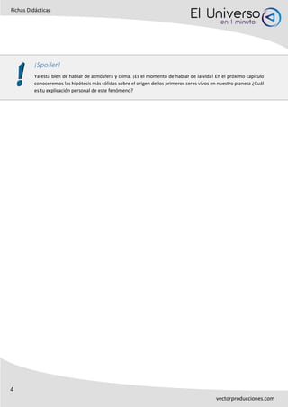 4
Fichas Didácticas
vectorproducciones.com
¡Spoiler!
Ya está bien de hablar de atmósfera y clima. ¡Es el momento de hablar de la vida! En el próximo capítulo
conoceremos las hipótesis más sólidas sobre el origen de los primeros seres vivos en nuestro planeta ¿Cuál
es tu explicación personal de este fenómeno?
 