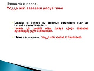  Disease is defined by objective parameters such as
behavioral manifestations.
 ªâчíèéг çàí ¿éëèéí øèíæ òýìäýã çýðýã îáüåêòèâ
õýìæèãäýõ¿¿íýýð òîäîðõîéëäîã.
 Illness is subjective. Ýð¿¿ë áóñ áàéäàë íü ñóáüåêòèâ
 