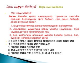  Цоо эрүүл байхуй
Өөрөө биеийн хүчээ нэмэгдүүлэх, орчингоо хамгийн
сайнаар бүрэлдүүлэх арга байдаг. Цоо эрүүл байхуйд
доорх зүйлсүүд ордог.
1. Бид чийрэгжүүлэх аргаа үргэлжлүүлэн сайжруулах
2. Амьдралын өдөөлтөнд хариу үйлдэл үзүүлэхийн тулд
чадвар дотроо үргэлжлүүлэх явц
3. Бид чийрэгжих аргандаа өөрийн биеийн сэтгэл, бие,
сүнсний нэгдмэл байдлыг өсгөх
 자신의 환경 내에서 가능한 잠재성을 최대화하려는 기능의 통합된 방법
 높은 수준의 안녕은 아래와 같은 사항을 포함
1. 기능하는 방법의 지속적인 향상
2. 삶의 도전에 반응하기 위한 능력의 지속적 과정
3. 기능하는 방법의 자신 전체-마음, 몸, 영-의 동일성 증가
 