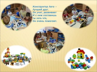       
Конструктор Лего –
Лучший друг.
Он учит, развивает
И с ним составишь
ты хоть что,
Он очень помогает.
 