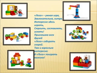 «Лего» – умная игра,
Завлекательна, хитра.
Интересно здесь
играть,
Строить, составлять,
искать!
Приглашаю всех
друзей
«Лего» собирать
скорей.
Там и взрослым
интересно:
В «Лего» поиграть
полезно!
 