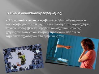 Τι είναι ο διαδικτυακός εκφοβισμός;
• Ο όρος Διαδικτυακός εκφοβισμός (Cyberbullying) αφορά
τον εκφοβισμό, την απειλή, την ταπείνωση ή την παρενόχληση
παιδιών, προεφήβων και εφήβων που δέχονται μέσω της
χρήσης του διαδικτύου, κινητών τηλεφώνων είτε άλλων
ψηφιακών τεχνολογιών από ομηλίκους τους.
 