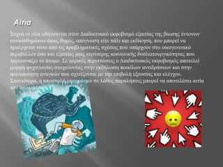 Αίτια
Συχνά οι νέοι οδηγούνται στον Διαδικτυακό εκφοβισμό εξαιτίας της βίωσης έντονων
συναισθημάτων όπως θυμός, απόγνωση είτε πάλι και εκδίκηση, που μπορεί να
προέρχεται τόσο από τις προβληματικές σχέσεις που υπάρχουν στο οικογενειακό
περιβάλλον όσο και εξαιτίας μιας ευρύτερης κοινωνικής δυσλειτουργικότητας που
παρουσιάζει το άτομο. Σε μερικές περιπτώσεις ο Διαδικτυακός εκφοβισμός αποτελεί
μορφή ψυχαγωγίας στοχεύοντας στην εκδήλωση ποικίλων αντιδράσεων και στην
ικανοποίηση αναγκών που σχετίζονται με την επιβολή εξουσίας και ελέγχου.
Σπανιότερα, η αποστολή μηνυμάτων σε λάθος παραλήπτες μπορεί να αποτελέσει αιτία
του φαινομένου.
 