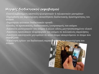 Μορφές διαδικτυακού εκφοβισμού
•Επαναλαμβανόμενη αποστολή ηλεκτρονικών ή τηλεφωνικών μηνυμάτων
•Παρέμβαση και παρενόχληση οποιασδήποτε διαδικτυακής δραστηριότητας του
ατόμου
•Δημιουργία ψεύτικων διαδικτυακών προφίλ
•Είσοδος σε προσωπικούς διαδικτυακούς λογαριασμούς του ατόμου
•Αποστολή φωτογραφιών του ατόμου ή αλλού είδους μαγνητοσκοπημένου υλικού
•Αποστολή προσωπικών πληροφοριών του ατόμου σε πολλαπλούς παραλήπτες
•Αποστολή απειλητικών μηνυμάτων σε αλλά άτομα υποκρινόμενοι το άτομο που
εκφοβίζεται
•Υποκίνηση τρίτων για διαδικτυακή παρακολούθηση και παρενόχληση του
ατόμου
 