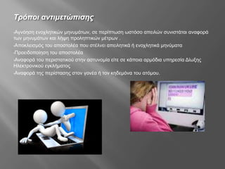 Τρόποι αντιμετώπισης
•Αγνόηση ενοχλητικών μηνυμάτων, σε περίπτωση ωστόσο απειλών συνιστάται αναφορά
των μηνυμάτων και λήψη προληπτικών μέτρων .
•Αποκλεισμός του αποστολέα που στέλνει απειλητικά ή ενοχλητικά μηνύματα
•Προειδοποίηση του αποστολέα
•Αναφορά του περιστατικού στην αστυνομία είτε σε κάποια αρμόδια υπηρεσία Δίωξης
Ηλεκτρονικού εγκλήματος
•Αναφορά της περίστασης στον γονέα ή τον κηδεμόνα του ατόμου.
 
