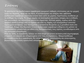 Συνέπειες
Το φαινόμενο του Διαδικτυακού εκφοβισμού εγκυμονεί σοβαρές επιπτώσεις για την ψυχική
υγεία του θύματος, αλλά και του θύτη. Η αυτοεκτίμηση του ατόμου που υφίσταται
Διαδικτυακό εκφοβισμό πλήττεται έντονα τόσο ώστε σε μερικές περιπτώσεις συνδέεται με
το αίσθημα της ενοχής. Το άτομο αρχίζει να αναπαράγει αρνητικές σκέψεις και η επίδοση
των κοινωνικών του ικανοτήτων μειώνεται σημαντικά. Κάποιες φορές, κυρίως κατά την
εφηβική ηλικία η αποχή από το σχολείο και από τις παρέες των συνομηλίκων αποτελεί
προσωρινό καταφύγιο, ενώ ταυτόχρονα η αυτοκτονία θεωρείται ως η μοναδική λύση στο
πρόβλημα. Άτομα που δέχτηκαν έντονα Διαδικτυακό εκφοβισμό ενδέχεται στο μέλλον να
παρουσιάσουν μεγαλύτερη αστάθεια στις διαπροσωπικές τους σχέσεις συνοδευόμενη από
την κοινωνική απομόνωση.
Από την άλλη, οι εκφοβιστές τείνουν να είναι άτομα με έντονη αντικοινωνική συμπεριφορά,
επιρρεπή στο αλκοόλ και απομονωμένα από τους συνομηλίκους. Μακροπρόθεσμα
αντιλαμβάνονται ότι ο εκφοβισμός δεν αποτελεί μορφή ικανοποίησης και αναγνώρισης,
βιώνοντας έτσι έντονη προσωπική απογοήτευση.
 