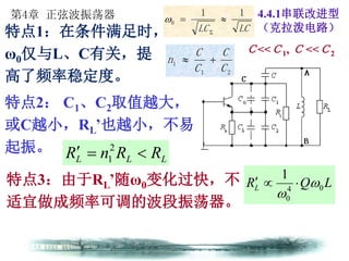 第4章 正弦波振荡器
LCLC
11
0 


特点1：在条件满足时，
ω0仅与L、C有关，提
高了频率稳定度。
Ｃ<<Ｃ1, Ｃ <<Ｃ2
4.4.1串联改进型
（克拉泼电路）
特点2： C1、C2取值越大，
或C越小，RL’也越小，不易
起振。
特点3：由于RL’随ω0变化过快，不
适宜做成频率可调的波段振荡器。
LLL RRnR  2
1
LQRL 04
0
1



21
1
C
C
C
C
n 
 