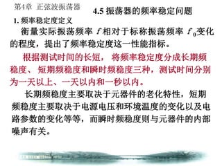 第4章 正弦波振荡器
衡量实际振荡频率ｆ相对于标称振荡频率ｆ0变化
的程度，提出了频率稳定度这一性能指标。
4.5 振荡器的频率稳定问题
1. 频率稳定度定义
根据测试时间的长短， 将频率稳定度分成长期频
稳度、 短期频稳度和瞬时频稳度三种，测试时间分别
为一天以上、一天以内和一秒以内。
长期频稳度主要取决于元器件的老化特性，短期
频稳度主要取决于电源电压和环境温度的变化以及电
路参数的变化等等，而瞬时频稳度则与元器件的内部
噪声有关。
 