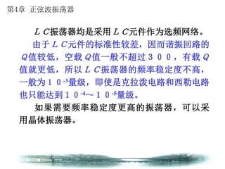 第4章 正弦波振荡器
ＬＣ振荡器均是采用ＬＣ元件作为选频网络。
由于ＬＣ元件的标准性较差，因而谐振回路的
Ｑ值较低，空载Ｑ值一般不超过３００，有载Ｑ
值就更低，所以ＬＣ振荡器的频率稳定度不高，
一般为１０-3量级，即使是克拉泼电路和西勒电路
也只能达到１０-4～１０-5量级。
如果需要频率稳定度更高的振荡器，可以采
用晶体振荡器。
 