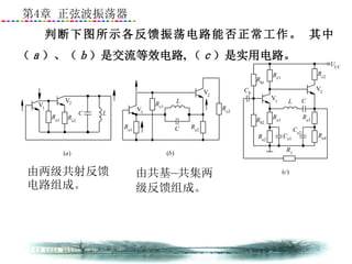 第4章 正弦波振荡器
判断下图所示各反馈振荡电路能否正常工作。 其中
（ａ）、（ｂ）是交流等效电路, （ｃ）是实用电路。
Re2
V2
C L
Re1
(a)
Re1
V1
Rc1
L
C Re2
V2
Rc2
(b)
Re2
Re1Rb2
Cb
Ce1
V1 L C
Re3
Ce2
R1
Re4
V2
Rb1
Rc1
Rc2
UCC
(c)
V1
由两级共射反馈
电路组成。
由共基—共集两
级反馈组成。
 
