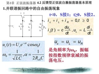 第4章 正弦波振荡器
1.并联谐振回路中的自由振荡现象
Us
1 2
S
£«
£-
uc
£«
£-
uL
iL iR
£«
£-
uR Re0
ic
t<0，S接1；t≥0，S接2。
CRLC
teUtu
e
at
sc
0
0
0
2
1
,
1
cos)(

 


0, 0
( ) ,
c L R
c L
c L
i i i t
du di
i t c u L
dt dt
   
 
是角频率为ω0，振幅
按指数规律衰减的振
荡电压。
c L R
u u u 
4.2 反馈型正弦波自激振荡器基本原理
 