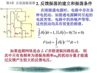 第4章 正弦波振荡器
在刚接通电源时，电路中存在各
种电扰动，如接通电源瞬间引起的
电流突变，电路中的热噪声等等，
这些扰动均具有很宽的频谱。
如果选频网络是由ＬＣ并联谐振回路组成， 则
其中只有角频率为谐振角频率ω0的扰动分量才能通
过反馈产生较大的反馈电压。
    )0(0,1 


ttdtt 当且
  1)(  


 dtetF tj

2. 反馈振荡的建立和振荡条件
 