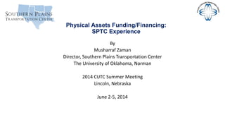Physical Assets Funding/Financing:
SPTC Experience
By
Musharraf Zaman
Director, Southern Plains Transportation Center
The University of Oklahoma, Norman
2014 CUTC Summer Meeting
Lincoln, Nebraska
June 2-5, 2014
 