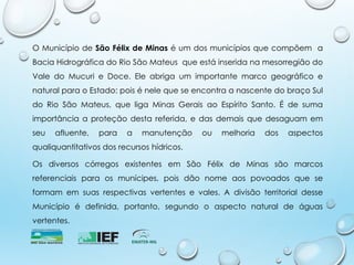 O Município de São Félix de Minas é um dos municípios que compõem a
Bacia Hidrográfica do Rio São Mateus que está inserida na mesorregião do
Vale do Mucuri e Doce. Ele abriga um importante marco geográfico e
natural para o Estado: pois é nele que se encontra a nascente do braço Sul
do Rio São Mateus, que liga Minas Gerais ao Espírito Santo. É de suma
importância a proteção desta referida, e das demais que desaguam em
seu afluente, para a manutenção ou melhoria dos aspectos
qualiquantitativos dos recursos hídricos.
Os diversos córregos existentes em São Félix de Minas são marcos
referenciais para os munícipes, pois dão nome aos povoados que se
formam em suas respectivas vertentes e vales. A divisão territorial desse
Município é definida, portanto, segundo o aspecto natural de águas
vertentes.
 