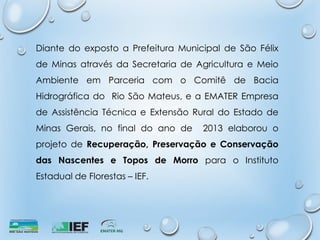 Diante do exposto a Prefeitura Municipal de São Félix
de Minas através da Secretaria de Agricultura e Meio
Ambiente em Parceria com o Comitê de Bacia
Hidrográfica do Rio São Mateus, e a EMATER Empresa
de Assistência Técnica e Extensão Rural do Estado de
Minas Gerais, no final do ano de 2013 elaborou o
projeto de Recuperação, Preservação e Conservação
das Nascentes e Topos de Morro para o Instituto
Estadual de Florestas – IEF.
 