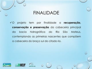FINALIDADE
O projeto tem por finalidade a recuperação,
conservação e preservação da cabeceira principal
da bacia hidrográfica do Rio São Mateus,
contemplando as primeiras nascentes que compõem
a cabeceira do braço sul do citado rio.
 