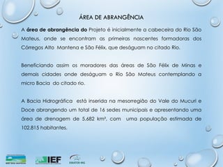 ÁREA DE ABRANGÊNCIA
A área de abrangência do Projeto é inicialmente a cabeceira do Rio São
Mateus, onde se encontram as primeiras nascentes formadoras dos
Córregos Alto Mantena e São Félix, que deságuam no citado Rio.
Beneficiando assim os moradores das áreas de São Félix de Minas e
demais cidades onde deságuam o Rio São Mateus contemplando a
micro Bacia do citado rio.
A Bacia Hidrográfica está inserida na mesorregião do Vale do Mucuri e
Doce abrangendo um total de 16 sedes municipais e apresentando uma
área de drenagem de 5.682 km², com uma população estimada de
102.815 habitantes.
 