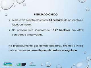 RESULTADO OBTIDO
 A meta do projeto era cercar 50 hectares de nascentes e
topos de morro.
 No primeiro lote somaram-se 15,27 hectares em APPs
cercadas e preservadas.
No prosseguimento dos demais cadastros, tivemos a infeliz
notícia que os recursos disponíveis haviam se esgotado.
 
