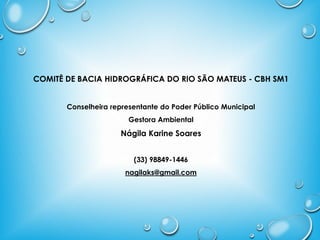 COMITÊ DE BACIA HIDROGRÁFICA DO RIO SÃO MATEUS - CBH SM1
Conselheira representante do Poder Público Municipal
Gestora Ambiental
Nágila Karine Soares
(33) 98849-1446
nagilaks@gmail.com
 