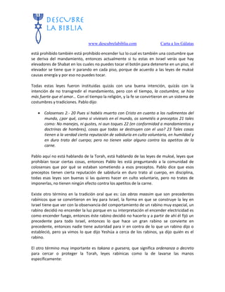 www.descubrelabiblia.com Carta a los Gálatas
está prohibido también está prohibido encender luz lo cual es también una costumbre que
se deriva del mandamiento, entonces actualmente si tu estas en Israel verás que hay
elevadores de Shabat en los cuales no puedes tocar el botón para detenerte en un piso, el
elevador se tiene que ir parando en cada piso, porque de acuerdo a las leyes de muksé
causas energía y por eso no puedes tocar.
Todas estas leyes fueron instituidas quizás con una buena intención, quizás con la
intención de no transgredir el mandamiento, pero con el tiempo, la costumbre, se hizo
más fuerte que el amor… Con el tiempo la religión, y la fe se convirtieron en un sistema de
costumbres y tradiciones. Pablo dijo:
 Colosenses 2.- 20 Pues si habéis muerto con Cristo en cuanto a los rudimentos del
mundo, ¿por qué, como si vivieseis en el mundo, os sometéis a preceptos 21 tales
como: No manejes, ni gustes, ni aun toques 22 (en conformidad a mandamientos y
doctrinas de hombres), cosas que todas se destruyen con el uso? 23 Tales cosas
tienen a la verdad cierta reputación de sabiduría en culto voluntario, en humildad y
en duro trato del cuerpo; pero no tienen valor alguno contra los apetitos de la
carne.
Pablo aquí no está hablando de la Torah, está hablando de las leyes de muksé, leyes que
prohibían tocar ciertas cosas, entonces Pablo les está preguntando a la comunidad de
colosenses que por qué se estaban sometiendo a esos preceptos. Pablo dice que esos
preceptos tienen cierta reputación de sabiduría en duro trato al cuerpo, en disciplina,
todas esas leyes son buenas si las quieres hacer en culto voluntario, pero no trates de
imponerlas, no tienen ningún efecto contra los apetitos de la carne.
Existe otro término en la tradición oral que es: Las obras maasim que son precedentes
rabínicos que se convirtieron en ley para Israel, la forma en que se construye la ley en
Israel tiene que ver con la observancia del comportamiento de un rabino muy especial, un
rabino decidió no encender la luz porque en su interpretación el encender electricidad es
como encender fuego, entonces éste rabino decidió no hacerlo y a partir de ahí él fijó un
precedente para todo Israel, entonces lo que hace un gran rabino se convierte en
precedente, entonces nadie tiene autoridad para ir en contra de lo que un rabino dijo o
estableció, pero ya vimos lo que dijo Yeshúa a cerca de los rabinos, ya dijo quién es el
rabino.
El otro término muy importante es takana o guesera, que significa ordenanza o decreto
para cercar o proteger la Torah, leyes rabínicas como la de lavarse las manos
específicamente:
 