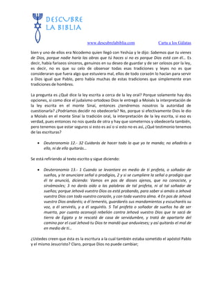 www.descubrelabiblia.com Carta a los Gálatas
bien y uno de ellos era Nicodemo quien llegó con Yeshúa y le dijo: Sabemos que tu vienes
de Dios, porque nadie haría las obras que tú haces si no es porque Dios está con él… Es
decir, había fariseos sinceros, genuinos en su deseo de guardar y de ser celosos por la ley,
es decir, no es que su celo de observar todas esas tradiciones y leyes no es que
consideraran que fuera algo que estuviera mal, ellos de todo corazón lo hacían para servir
a Dios igual que Pablo, pero había muchas de estas tradiciones que simplemente eran
tradiciones de hombres.
La pregunta es ¿Qué dice la ley escrita a cerca de la ley oral? Porque solamente hay dos
opciones, si como dice el judaísmo ortodoxo Dios le entregó a Moisés la interpretación de
la ley escrita en el monte Sinaí, entonces ¿tendremos nosotros la autoridad de
cuestionarla? ¿Podríamos decidir no obedecerla? No, porque si efectivamente Dios le dio
a Moisés en el monte Sinaí la tradición oral, la interpretación de la ley escrita, si eso es
verdad, pues entonces no nos queda de otra y hay que someternos y obedecerla también,
pero tenemos que estar seguros si esto es así o si esto no es así, ¿Qué testimonio tenemos
de las escrituras?
 Deuteronomio 12.- 32 Cuidarás de hacer todo lo que yo te mando; no añadirás a
ello, ni de ello quitarás…
Se está refiriendo al texto escrito y sigue diciendo:
 Deuteronomio 13.- 1 Cuando se levantare en medio de ti profeta, o soñador de
sueños, y te anunciare señal o prodigios, 2 y si se cumpliere la señal o prodigio que
él te anunció, diciendo: Vamos en pos de dioses ajenos, que no conociste, y
sirvámosles; 3 no darás oído a las palabras de tal profeta, ni al tal soñador de
sueños; porque Jehová vuestro Dios os está probando, para saber si amáis a Jehová
vuestro Dios con todo vuestro corazón, y con toda vuestra alma. 4 En pos de Jehová
vuestro Dios andaréis; a él temeréis, guardaréis sus mandamientos y escucharéis su
voz, a él serviréis, y a él seguiréis. 5 Tal profeta o soñador de sueños ha de ser
muerto, por cuanto aconsejó rebelión contra Jehová vuestro Dios que te sacó de
tierra de Egipto y te rescató de casa de servidumbre, y trató de apartarte del
camino por el cual Jehová tu Dios te mandó que anduvieses; y así quitarás el mal de
en medio de ti…
¿Ustedes creen que ésta es la escritura a la cual también estaba sometido el apóstol Pablo
y el mismo Jesucristo? Claro, porque Dios no puede cambiar;
 