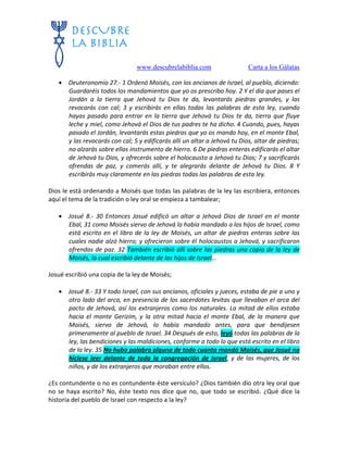 www.descubrelabiblia.com Carta a los Gálatas
 Deuteronomio 27.- 1 Ordenó Moisés, con los ancianos de Israel, al pueblo, diciendo:
Guardaréis todos los mandamientos que yo os prescribo hoy. 2 Y el día que pases el
Jordán a la tierra que Jehová tu Dios te da, levantarás piedras grandes, y las
revocarás con cal; 3 y escribirás en ellas todas las palabras de esta ley, cuando
hayas pasado para entrar en la tierra que Jehová tu Dios te da, tierra que fluye
leche y miel, como Jehová el Dios de tus padres te ha dicho. 4 Cuando, pues, hayas
pasado el Jordán, levantarás estas piedras que yo os mando hoy, en el monte Ebal,
y las revocarás con cal; 5 y edificarás allí un altar a Jehová tu Dios, altar de piedras;
no alzarás sobre ellas instrumento de hierro. 6 De piedras enteras edificarás el altar
de Jehová tu Dios, y ofrecerás sobre el holocausto a Jehová tu Dios; 7 y sacrificarás
ofrendas de paz, y comerás allí, y te alegrarás delante de Jehová tu Dios. 8 Y
escribirás muy claramente en las piedras todas las palabras de esta ley.
Dios le está ordenando a Moisés que todas las palabras de la ley las escribiera, entonces
aquí el tema de la tradición o ley oral se empieza a tambalear;
 Josué 8.- 30 Entonces Josué edificó un altar a Jehová Dios de Israel en el monte
Ebal, 31 como Moisés siervo de Jehová lo había mandado a los hijos de Israel, como
está escrito en el libro de la ley de Moisés, un altar de piedras enteras sobre las
cuales nadie alzó hierro; y ofrecieron sobre él holocaustos a Jehová, y sacrificaron
ofrendas de paz. 32 También escribió allí sobre las piedras una copia de la ley de
Moisés, la cual escribió delante de los hijos de Israel…
Josué escribió una copia de la ley de Moisés;
 Josué 8.- 33 Y todo Israel, con sus ancianos, oficiales y jueces, estaba de pie a uno y
otro lado del arca, en presencia de los sacerdotes levitas que llevaban el arca del
pacto de Jehová, así los extranjeros como los naturales. La mitad de ellos estaba
hacia el monte Gerizim, y la otra mitad hacia el monte Ebal, de la manera que
Moisés, siervo de Jehová, lo había mandado antes, para que bendijesen
primeramente al pueblo de Israel. 34 Después de esto, leyó todas las palabras de la
ley, las bendiciones y las maldiciones, conforme a todo lo que está escrito en el libro
de la ley. 35 No hubo palabra alguna de todo cuanto mandó Moisés, que Josué no
hiciese leer delante de toda la congregación de Israel, y de las mujeres, de los
niños, y de los extranjeros que moraban entre ellos.
¿Es contundente o no es contundente éste versículo? ¿Dios también dio otra ley oral que
no se haya escrito? No, éste texto nos dice que no, que todo se escribió. ¿Qué dice la
historia del pueblo de Israel con respecto a la ley?
 