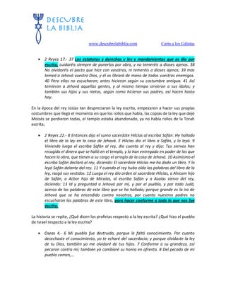 www.descubrelabiblia.com Carta a los Gálatas
 2 Reyes 17.- 37 Los estatutos y derechos y ley y mandamientos que os dio por
escrito, cuidaréis siempre de ponerlos por obra, y no temeréis a dioses ajenos. 38
No olvidaréis el pacto que hice con vosotros, ni temeréis a dioses ajenos; 39 mas
temed a Jehová vuestro Dios, y él os librará de mano de todos vuestros enemigos.
40 Pero ellos no escucharon; antes hicieron según su costumbre antigua. 41 Así
temieron a Jehová aquellas gentes, y al mismo tiempo sirvieron a sus ídolos; y
también sus hijos y sus nietos, según como hicieron sus padres, así hacen hasta
hoy.
En la época del rey Josías tan despreciaron la ley escrita, empezaron a hacer sus propias
costumbres que llegó el momento en que los rollos que había, las copias de la ley que dejó
Moisés se perdieron todas, el templo estaba abandonado, ya no había rollos de la Torah
escrita;
 2 Reyes 22.- 8 Entonces dijo el sumo sacerdote Hilcías al escriba Safán: He hallado
el libro de la ley en la casa de Jehová. E Hilcías dio el libro a Safán, y lo leyó. 9
Viniendo luego el escriba Safán al rey, dio cuenta al rey y dijo: Tus siervos han
recogido el dinero que se halló en el templo, y lo han entregado en poder de los que
hacen la obra, que tienen a su cargo el arreglo de la casa de Jehová. 10 Asimismo el
escriba Safán declaró al rey, diciendo: El sacerdote Hilcías me ha dado un libro. Y lo
leyó Safán delante del rey. 11 Y cuando el rey hubo oído las palabras del libro de la
ley, rasgó sus vestidos. 12 Luego el rey dio orden al sacerdote Hilcías, a Ahicam hijo
de Safán, a Acbor hijo de Micaías, al escriba Safán y a Asaías siervo del rey,
diciendo: 13 Id y preguntad a Jehová por mí, y por el pueblo, y por todo Judá,
acerca de las palabras de este libro que se ha hallado; porque grande es la ira de
Jehová que se ha encendido contra nosotros, por cuanto nuestros padres no
escucharon las palabras de este libro, para hacer conforme a todo lo que nos fue
escrito.
La historia se repite, ¿Qué dicen los profetas respecto a la ley escrita? ¿Qué hizo el pueblo
de Israel respecto a la ley escrita?
 Oseas 4.- 6 Mi pueblo fue destruido, porque le faltó conocimiento. Por cuanto
desechaste el conocimiento, yo te echaré del sacerdocio; y porque olvidaste la ley
de tu Dios, también yo me olvidaré de tus hijos. 7 Conforme a su grandeza, así
pecaron contra mí; también yo cambiaré su honra en afrenta. 8 Del pecado de mi
pueblo comen,…
 