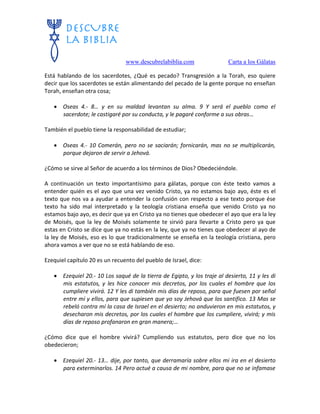 www.descubrelabiblia.com Carta a los Gálatas
Está hablando de los sacerdotes, ¿Qué es pecado? Transgresión a la Torah, eso quiere
decir que los sacerdotes se están alimentando del pecado de la gente porque no enseñan
Torah, enseñan otra cosa;
 Oseas 4.- 8… y en su maldad levantan su alma. 9 Y será el pueblo como el
sacerdote; le castigaré por su conducta, y le pagaré conforme a sus obras…
También el pueblo tiene la responsabilidad de estudiar;
 Oseas 4.- 10 Comerán, pero no se saciarán; fornicarán, mas no se multiplicarán,
porque dejaron de servir a Jehová.
¿Cómo se sirve al Señor de acuerdo a los términos de Dios? Obedeciéndole.
A continuación un texto importantísimo para gálatas, porque con éste texto vamos a
entender quién es el ayo que una vez venido Cristo, ya no estamos bajo ayo, éste es el
texto que nos va a ayudar a entender la confusión con respecto a ese texto porque ése
texto ha sido mal interpretado y la teología cristiana enseña que venido Cristo ya no
estamos bajo ayo, es decir que ya en Cristo ya no tienes que obedecer el ayo que era la ley
de Moisés, que la ley de Moisés solamente te sirvió para llevarte a Cristo pero ya que
estas en Cristo se dice que ya no estás en la ley, que ya no tienes que obedecer al ayo de
la ley de Moisés, eso es lo que tradicionalmente se enseña en la teología cristiana, pero
ahora vamos a ver que no se está hablando de eso.
Ezequiel capítulo 20 es un recuento del pueblo de Israel, dice:
 Ezequiel 20.- 10 Los saqué de la tierra de Egipto, y los traje al desierto, 11 y les di
mis estatutos, y les hice conocer mis decretos, por los cuales el hombre que los
cumpliere vivirá. 12 Y les di también mis días de reposo, para que fuesen por señal
entre mí y ellos, para que supiesen que yo soy Jehová que los santifico. 13 Mas se
rebeló contra mí la casa de Israel en el desierto; no anduvieron en mis estatutos, y
desecharon mis decretos, por los cuales el hombre que los cumpliere, vivirá; y mis
días de reposo profanaron en gran manera;…
¿Cómo dice que el hombre vivirá? Cumpliendo sus estatutos, pero dice que no los
obedecieron;
 Ezequiel 20.- 13… dije, por tanto, que derramaría sobre ellos mi ira en el desierto
para exterminarlos. 14 Pero actué a causa de mi nombre, para que no se infamase
 