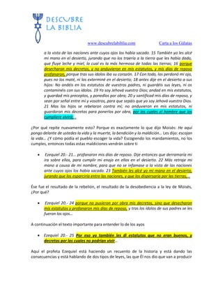 www.descubrelabiblia.com Carta a los Gálatas
a la vista de las naciones ante cuyos ojos los había sacado. 15 También yo les alcé
mi mano en el desierto, jurando que no los traería a la tierra que les había dado,
que fluye leche y miel, la cual es la más hermosa de todas las tierras; 16 porque
desecharon mis decretos, y no anduvieron en mis estatutos, y mis días de reposo
profanaron, porque tras sus ídolos iba su corazón. 17 Con todo, los perdonó mi ojo,
pues no los maté, ni los exterminé en el desierto; 18 antes dije en el desierto a sus
hijos: No andéis en los estatutos de vuestros padres, ni guardéis sus leyes, ni os
contaminéis con sus ídolos. 19 Yo soy Jehová vuestro Dios; andad en mis estatutos,
y guardad mis preceptos, y ponedlos por obra; 20 y santificad mis días de reposo, y
sean por señal entre mí y vosotros, para que sepáis que yo soy Jehová vuestro Dios.
21 Mas los hijos se rebelaron contra mí; no anduvieron en mis estatutos, ni
guardaron mis decretos para ponerlos por obra, por los cuales el hombre que los
cumpliere vivirá;…
¿Por qué repite nuevamente esto? Porque es exactamente lo que dijo Moisés: He aquí
pongo delante de ustedes la vida y la muerte, la bendición y la maldición… Les dijo: escojan
la vida… ¿Y cómo podía el pueblo escoger la vida? Escogiendo los mandamientos, no los
cumples, entonces todas estas maldiciones vendrán sobre ti
 Ezequiel 20.- 21… profanaron mis días de reposo. Dije entonces que derramaría mi
ira sobre ellos, para cumplir mi enojo en ellos en el desierto. 22 Más retraje mi
mano a causa de mi nombre, para que no se infamase a la vista de las naciones
ante cuyos ojos los había sacado. 23 También les alcé yo mi mano en el desierto,
jurando que los esparciría entre las naciones, y que los dispersaría por las tierras,…
Ése fue el resultado de la rebelión, el resultado de la desobediencia a la ley de Moisés,
¿Por qué?
 Ezequiel 20.- 24 porque no pusieron por obra mis decretos, sino que desecharon
mis estatutos y profanaron mis días de reposo, y tras los ídolos de sus padres se les
fueron los ojos…
A continuación el texto importante para entender lo de los ayos
 Ezequiel 20.- 25 Por eso yo también les di estatutos que no eran buenos, y
decretos por los cuales no podrían vivir…
Aquí el profeta Ezequiel está haciendo un recuento de la historia y está dando las
consecuencias y está hablando de dos tipos de leyes, las que Él nos dio que van a producir
 
