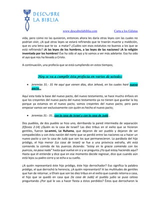 www.descubrelabiblia.com Carta a los Gálatas
vida, pero como no las quisieron, entonces ahora les daría otras leyes con las cuales no
podrían vivir, ¿A qué otras leyes se estará refiriendo que te traerán muerte y maldición,
que es una letra que te va a matar? ¿Cuáles son esos estatutos no buenos a los que se
está refiriendo? ¡A las leyes de los hombres, a las leyes de las naciones! ¡A la religión
inventada por los hombres! Ése ha sido el ayo y lo vamos a ver más adelante. Eso ha sido
el ayo que nos ha llevado a Cristo.
A continuación, una profecía que se está cumpliendo en estos tiempos;
Hoy se va a cumplir ésta profecía en varios de ustedes:
 Jeremías 31.- 31 He aquí que vienen días, dice Jehová, en los cuales haré nuevo
pacto…
Aquí esta toda la base del nuevo pacto, del nuevo testamento, se hace mucho énfasis en
que los creyentes del nuevo pacto del nuevo testamento ya no tienen que guardar la ley
porque ya estamos en el nuevo pacto, somos creyentes del nuevo pacto, pero para
empezar vamos ver exclusivamente con quién es hecho el nuevo pacto;
 Jeremías 31.- 31…con la casa de Israel y con la casa de Judá…
Dos pueblos, de dos pueblo se hizo uno, derribando la pared intermedia de separación
(Efesios 2:14) ¿Quién es la casa de Israel? Las diez tribus en el exilio que se hicieron
gentiles, fueron Lo-ammi, Lo Ruhama, que dejaron de ser pueblo y dejaron de ser
compadecidos y con ésta nación del norte que se perdió entre las naciones va a hacer un
nuevo pacto y con la casa de Judá que son los que permanecieron. La parábola del hijo
pródigo, el hijo menor (La casa de Israel) se fue a una provincia extraña, ahí está
comiendo la comida de los puercos diciendo: “estoy en la gracia comiendo con los
puercos, no pasa nada” hasta que vuelve en sí y se pregunta ¿Yo qué estoy haciendo aquí?
Hasta que él entiende y dice que en ese momento decide regresar, dice que cuando aún
está lejos su padre corre y se echa a su cuello.
¿A quién representará éste hijo pródigo, éste hijo derrochador? Eso significa la palabra
pródigo, el que derrochó la herencia, ¿A quién representará? A las multitudes de gentiles
que han de retornar, a Efraín que son las diez tribus en el exilio que cuando retorna a casa,
el hijo que se quedó en casa que (la casa de Judá) el pueblo judío se puso celoso
preguntando ¿Por qué le vas a hacer fiesta a éstos perdidos? Éstos que derrocharon la
 