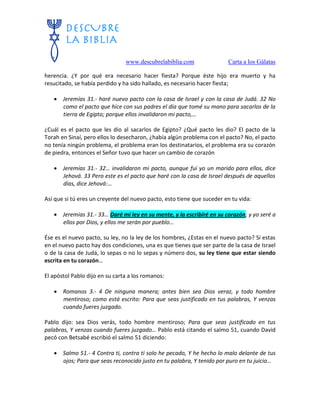www.descubrelabiblia.com Carta a los Gálatas
herencia. ¿Y por qué era necesario hacer fiesta? Porque éste hijo era muerto y ha
resucitado, se había perdido y ha sido hallado, es necesario hacer fiesta;
 Jeremías 31.- haré nuevo pacto con la casa de Israel y con la casa de Judá. 32 No
como el pacto que hice con sus padres el día que tomé su mano para sacarlos de la
tierra de Egipto; porque ellos invalidaron mi pacto,…
¿Cuál es el pacto que les dio al sacarlos de Egipto? ¿Qué pacto les dio? El pacto de la
Torah en Sinaí, pero ellos lo desecharon, ¿había algún problema con el pacto? No, el pacto
no tenía ningún problema, el problema eran los destinatarios, el problema era su corazón
de piedra, entonces el Señor tuvo que hacer un cambio de corazón
 Jeremías 31.- 32… invalidaron mi pacto, aunque fui yo un marido para ellos, dice
Jehová. 33 Pero este es el pacto que haré con la casa de Israel después de aquellos
días, dice Jehová:…
Así que si tú eres un creyente del nuevo pacto, esto tiene que suceder en tu vida:
 Jeremías 31.- 33… Daré mi ley en su mente, y la escribiré en su corazón; y yo seré a
ellos por Dios, y ellos me serán por pueblo…
Ése es el nuevo pacto, su ley, no la ley de los hombres, ¿Estas en el nuevo pacto? Si estas
en el nuevo pacto hay dos condiciones, una es que tienes que ser parte de la casa de Israel
o de la casa de Judá, lo sepas o no lo sepas y número dos, su ley tiene que estar siendo
escrita en tu corazón…
El apóstol Pablo dijo en su carta a los romanos:
 Romanos 3.- 4 De ninguna manera; antes bien sea Dios veraz, y todo hombre
mentiroso; como está escrito: Para que seas justificado en tus palabras, Y venzas
cuando fueres juzgado.
Pablo dijo: sea Dios verás, todo hombre mentiroso; Para que seas justificado en tus
palabras, Y venzas cuando fueres juzgado… Pablo está citando el salmo 51, cuando David
pecó con Betsabé escribió el salmo 51 diciendo:
 Salmo 51.- 4 Contra ti, contra ti solo he pecado, Y he hecho lo malo delante de tus
ojos; Para que seas reconocido justo en tu palabra, Y tenido por puro en tu juicio…
 
