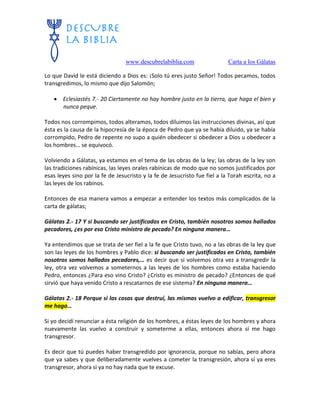 www.descubrelabiblia.com Carta a los Gálatas
Lo que David le está diciendo a Dios es: ¡Solo tú eres justo Señor! Todos pecamos, todos
transgredimos, lo mismo que dijo Salomón;
 Eclesiastés 7.- 20 Ciertamente no hay hombre justo en la tierra, que haga el bien y
nunca peque.
Todos nos corrompimos, todos alteramos, todos diluimos las instrucciones divinas, así que
ésta es la causa de la hipocresía de la época de Pedro que ya se había diluido, ya se había
corrompido, Pedro de repente no supo a quién obedecer si obedecer a Dios u obedecer a
los hombres… se equivocó.
Volviendo a Gálatas, ya estamos en el tema de las obras de la ley; las obras de la ley son
las tradiciones rabínicas, las leyes orales rabínicas de modo que no somos justificados por
esas leyes sino por la fe de Jesucristo y la fe de Jesucristo fue fiel a la Torah escrita, no a
las leyes de los rabinos.
Entonces de esa manera vamos a empezar a entender los textos más complicados de la
carta de gálatas;
Gálatas 2.- 17 Y si buscando ser justificados en Cristo, también nosotros somos hallados
pecadores, ¿es por eso Cristo ministro de pecado? En ninguna manera…
Ya entendimos que se trata de ser fiel a la fe que Cristo tuvo, no a las obras de la ley que
son las leyes de los hombres y Pablo dice: si buscando ser justificados en Cristo, también
nosotros somos hallados pecadores,… es decir que si volvemos otra vez a transgredir la
ley, otra vez volvemos a someternos a las leyes de los hombres como estaba haciendo
Pedro, entonces ¿Para eso vino Cristo? ¿Cristo es ministro de pecado? ¿Entonces de qué
sirvió que haya venido Cristo a rescatarnos de ese sistema? En ninguna manera…
Gálatas 2.- 18 Porque si las cosas que destruí, las mismas vuelvo a edificar, transgresor
me hago…
Si yo decidí renunciar a ésta religión de los hombres, a éstas leyes de los hombres y ahora
nuevamente las vuelvo a construir y someterme a ellas, entonces ahora sí me hago
transgresor.
Es decir que tú puedes haber transgredido por ignorancia, porque no sabías, pero ahora
que ya sabes y que deliberadamente vuelves a cometer la transgresión, ahora sí ya eres
transgresor, ahora si ya no hay nada que te excuse.
 