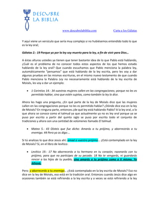www.descubrelabiblia.com Carta a los Gálatas
Y aquí viene un versículo que sería muy complejo si no hubiésemos entendido todo lo que
es la ley oral;
Gálatas 2.- 19 Porque yo por la ley soy muerto para la ley, a fin de vivir para Dios…
A éstas alturas ustedes ya tienen que tener bastante idea de lo que Pablo está hablando,
¿Cuál es el problema de no conocer todos estos aspectos de los que hemos estado
hablando de la ley oral? Que cuando escuchamos que Pablo menciona la palabra ley,
automáticamente “pensamos” que está hablando de la ley escrita, pero les voy a dar
algunas pruebas en las mismas escrituras, en el mismo nuevo testamento de que cuando
Pablo menciona la Palabra Ley no necesariamente está hablando de la ley escrita de
Moisés, les voy a dar un ejemplo:
 1 Corintios 14.- 34 vuestras mujeres callen en las congregaciones; porque no les es
permitido hablar, sino que estén sujetas, como también la ley lo dice.
Ahora les hago una pregunta, ¿En qué parte de la ley de Moisés dice que las mujeres
callen en las congregaciones porque no les es permitido hablar? ¿Dónde dice eso en la ley
de Moisés? En ninguna parte, entonces ¿de qué ley está hablando Pablo? A la ley oral, a lo
que ahora se conoce como el talmud ya que actualmente ya no es ley oral porque ya se
puso por escrito a partir del quinto siglo se puso por escrito todo el conjunto de
tradiciones y ahora son una cantidad de volúmenes llamado El talmud.
 Mateo 5.- 43 Oísteis que fue dicho: Amarás a tu prójimo, y aborrecerás a tu
enemigo. 44 Pero yo os digo:…
Si tú analizas lo que dice Jesús ahí: amad a vuestro prójimo… ¿Está contemplado en la ley
de Moisés? Sí, en el libro de levítico:
 Levítico 19.- 17 No aborrecerás a tu hermano en tu corazón; razonarás con tu
prójimo, para que no participes de su pecado. 18 No te vengarás, ni guardarás
rencor a los hijos de tu pueblo, sino amarás a tu prójimo como a ti mismo. Yo
Jehová.
Pero: y aborrecerás a tu enemigo… ¿Está contemplado en la ley escrita de Moisés? Eso no
dice en la ley de Moisés, eso está en la tradición oral. Entonces cuando Jesús dice algo en
ocasiones también se está refiriendo a la ley escrita y a veces se está refiriendo a la ley
 