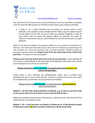 www.descubrelabiblia.com Carta a los Gálatas
oral, entonces si tú no conoces estas cosas te confundes. Por eso es que Pedro se quedaba
a leer las cartas de Pablo porque no entendía muchas veces lo que estaba escribiendo;
 2 Pedro 3.- 15 Y tened entendido que la paciencia de nuestro Señor es para
salvación; como también nuestro amado hermano Pablo, según la sabiduría que le
ha sido dada, os ha escrito, 16 casi en todas sus epístolas, hablando en ellas de
estas cosas; entre las cuales hay algunas difíciles de entender, las cuales los
indoctos e inconstantes tuercen, como también las otras Escrituras, para su propia
perdición.
¿Qué es una persona indocta? Una persona indocta es una persona no instruida en la
doctrina, en la instrucción de la ley escrita y de la ley oral. Entonces una persona que no
está instruida va a torcer las escrituras para su propia perdición. Entonces cuando tú
escuchas un pasaje como éste: Porque yo por la ley soy muerto para la ley, a fin de vivir
para Dios… Te quedas con cara de pregunta.
Porque yo por la ley soy muerto para la ley, a fin de vivir para Dios… ¿Está hablando de
una sola ley o está hablando de dos leyes aquí? Está hablando de dos leyes, ¿Por cuál ley
soy muerto para la ley a fin de vivir para Dios?
Porque yo por la ley (escrita de Moisés) soy muerto para la ley (tradición oral),
a fin de vivir para Dios…
¿Cómo vamos a vivir? Haciendo mis mandamientos vivirás, pero si cumples otros
mandamientos que no son los míos morirás… Entonces si quieres vivir tienes que cumplir
los mandamientos que Dios dio y no los que dieron los hombres
Porque yo por la ley (que Dios dio) soy muerto para la ley (de los hombres),
a fin de vivir para Dios…
Gálatas 2.- 20 Con Cristo estoy juntamente crucificado, y ya no vivo yo, mas vive Cristo
en mí; y lo que ahora vivo en la carne, lo vivo en la fe del Hijo de Dios,…
Pablo dijo: yo tengo la misma fe que el Hijo de Dios… ¿Qué fe tuvo él, a qué fue fiel él? A la
Palabra de Dios, a la Palabra escrita;
Gálatas 2.- 20… el cual me amó y se entregó a sí mismo por mí. 21 No desecho la gracia
de Dios; pues si por la ley fuese la justicia, entonces por demás murió Cristo.
 
