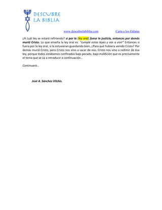 www.descubrelabiblia.com Carta a los Gálatas
¿A cuál ley se estará refiriendo? si por la (ley oral) fuese la justicia, entonces por demás
murió Cristo. Lo que enseña la ley oral es: “cumple estas leyes y vas a vivir” Entonces si
fuera por la ley oral, si la estuvieran guardando bien, ¿Para qué hubiera venido Cristo? Por
demás murió Cristo, pero Cristo nos vino a sacar de eso, Cristo nos vino a redimir de ésa
ley, porque todos estábamos confinados bajo pecado, bajo maldición que es precisamente
el tema que se va a introducir a continuación…
Continuará…
José A. Sánchez Vilchis.
 
