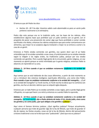 www.descubrelabiblia.com Carta a los Gálatas
El tema es que ahí Pedro les dice:
 Hechos 10.- 28 Y les dijo: Vosotros sabéis cuán abominable es para un varón judío
juntarse o acercarse a un extranjero;
Pedro dijo esto porque esa es la tradición judía, son las leyes de los rabinos, ellos
establecieron algunas leyes que prohibían que un judío comiera con un gentil, con el
propósito de poner una prevención de comer algo que fuera prohibido o comer comida
sacrificada a los ídolos, entonces los rabinos estipularon que para evitar contaminarse con
alimentos, que mejor no se aceptara alguna invitación o mejor no se entrara a comer a la
casa de un gentil.
Entonces si Pedro estaba comiendo con gentiles, eso quiere decir que él ya había
entendido que él no estaba sometido a esas cosas, él prácticamente ya no estaba viviendo
según la religión o las reglas orales, las tradiciones judías, porque por eso estaba
comiendo con gentiles. Pero cuando llegó gente de la circuncisión, gente religiosa, en ese
momento se apartó porque se sintió intimidado por la gente religiosa, entonces Pablo lo
observó y lo reprendió en su cara;
Gálatas 2.- 14 Pero cuando vi que no andaban rectamente conforme a la verdad del
evangelio,…
Aquí vemos que se está hablando de dos cosas diferentes, a partir de éste momento se
van a introducir dos sistemas teológicos espirituales diferentes, uno como dice Pablo:
Pero cuando vi que no andaban rectamente conforme a la verdad del evangelio,… ¿Cuál
es la verdad del evangelio? La Torah escrita, la Torah escrita no decía que no comieras con
gentiles, eso fue un decreto rabínico que se estipuló siglos después.
Entonces por un lado Pedro ya no estaba sometido a esas reglas, pero cuando llegó gente
influyente, no supo qué hacer y se retiró y entonces es cuando Pablo lo reprende;
Gálatas 2.- 14 Pero cuando vi que no andaban rectamente conforme a la verdad del
evangelio, (La Torah escrita) dije a Pedro delante de todos: Si tú, siendo judío, vives como
los gentiles y no como judío, ¿por qué obligas a los gentiles a judaizar?...
Aquí viene el famoso término judaizar, ¿Qué significa judaizar? Porque actualmente,
cualquier persona que trate de guardar algo de la ley de Moisés, que trate de guardar el
día de reposo, las fiestas anuales, cosas así de la ley de Moisés, dentro del pensamiento
cristiano tradicional a eso se le dice que esta “judaizando” ¿Será que eso es judaizar?
 