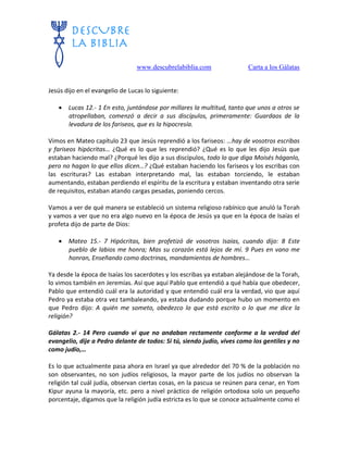 www.descubrelabiblia.com Carta a los Gálatas
Jesús dijo en el evangelio de Lucas lo siguiente:
 Lucas 12.- 1 En esto, juntándose por millares la multitud, tanto que unos a otros se
atropellaban, comenzó a decir a sus discípulos, primeramente: Guardaos de la
levadura de los fariseos, que es la hipocresía.
Vimos en Mateo capítulo 23 que Jesús reprendió a los fariseos: …hay de vosotros escribas
y fariseos hipócritas… ¿Qué es lo que les reprendió? ¿Qué es lo que les dijo Jesús que
estaban haciendo mal? ¿Porqué les dijo a sus discípulos, todo lo que diga Moisés háganlo,
pero no hagan lo que ellos dicen…? ¿Qué estaban haciendo los fariseos y los escribas con
las escrituras? Las estaban interpretando mal, las estaban torciendo, le estaban
aumentando, estaban perdiendo el espíritu de la escritura y estaban inventando otra serie
de requisitos, estaban atando cargas pesadas, poniendo cercos.
Vamos a ver de qué manera se estableció un sistema religioso rabínico que anuló la Torah
y vamos a ver que no era algo nuevo en la época de Jesús ya que en la época de Isaías el
profeta dijo de parte de Dios:
 Mateo 15.- 7 Hipócritas, bien profetizó de vosotros Isaías, cuando dijo: 8 Este
pueblo de labios me honra; Mas su corazón está lejos de mí. 9 Pues en vano me
honran, Enseñando como doctrinas, mandamientos de hombres…
Ya desde la época de Isaías los sacerdotes y los escribas ya estaban alejándose de la Torah,
lo vimos también en Jeremías. Así que aquí Pablo que entendió a qué había que obedecer,
Pablo que entendió cuál era la autoridad y que entendió cuál era la verdad, vio que aquí
Pedro ya estaba otra vez tambaleando, ya estaba dudando porque hubo un momento en
que Pedro dijo: A quién me someto, obedezco lo que está escrito o lo que me dice la
religión?
Gálatas 2.- 14 Pero cuando vi que no andaban rectamente conforme a la verdad del
evangelio, dije a Pedro delante de todos: Si tú, siendo judío, vives como los gentiles y no
como judío,…
Es lo que actualmente pasa ahora en Israel ya que alrededor del 70 % de la población no
son observantes, no son judíos religiosos, la mayor parte de los judíos no observan la
religión tal cuál judía, observan ciertas cosas, en la pascua se reúnen para cenar, en Yom
Kipur ayuna la mayoría, etc. pero a nivel práctico de religión ortodoxa solo un pequeño
porcentaje, digamos que la religión judía estricta es lo que se conoce actualmente como el
 