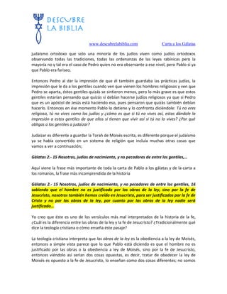 www.descubrelabiblia.com Carta a los Gálatas
judaísmo ortodoxo que solo una minoría de los judíos viven como judíos ortodoxos
observando todas las tradiciones, todas las ordenanzas de las leyes rabínicas pero la
mayoría no y tal era el caso de Pedro quien no era observante a ese nivel, pero Pablo sí ya
que Pablo era fariseo.
Entonces Pedro al dar la impresión de que él también guardaba las prácticas judías, la
impresión que le da a los gentiles cuando ven que vienen los hombres religiosos y ven que
Pedro se aparta, éstos gentiles quizás se sintieron menos, pero lo más grave es que estos
gentiles estarían pensando que quizás sí debían hacerse judíos religiosos ya que si Pedro
que es un apóstol de Jesús está haciendo eso, pues pensaron que quizás también debían
hacerlo. Entonces en ése momento Pablo lo detiene y lo confronta diciéndole: Tú no eres
religioso, tú no vives como los judíos y ¿cómo es que si tú no vives así, estas dándole la
impresión a estos gentiles de que ellos sí tienen que vivir así si tú no lo vives? ¿Por qué
obligas a los gentiles a judaizar?
Judaizar es diferente a guardar la Torah de Moisés escrita, es diferente porque el judaísmo
ya se había convertido en un sistema de religión que incluía muchas otras cosas que
vamos a ver a continuación;
Gálatas 2.- 15 Nosotros, judíos de nacimiento, y no pecadores de entre los gentiles,…
Aquí viene la frase más importante de toda la carta de Pablo a los gálatas y de la carta a
los romanos, la frase más incomprendida de la historia
Gálatas 2.- 15 Nosotros, judíos de nacimiento, y no pecadores de entre los gentiles, 16
sabiendo que el hombre no es justificado por las obras de la ley, sino por la fe de
Jesucristo, nosotros también hemos creído en Jesucristo, para ser justificados por la fe de
Cristo y no por las obras de la ley, por cuanto por las obras de la ley nadie será
justificado…
Yo creo que éste es uno de los versículos más mal interpretados de la historia de la fe,
¿Cuál es la diferencia entre las obras de la ley y la fe de Jesucristo? ¿Tradicionalmente qué
dice la teología cristiana o cómo enseña éste pasaje?
La teología cristiana interpreta que las obras de la ley es la obediencia a la ley de Moisés,
entonces a simple vista parece que lo que Pablo está diciendo es que el hombre no es
justificado por las obras o la obediencia a ley de Moisés, sino por la fe de Jesucristo,
entonces viéndolo así serìan dos cosas opuestas, es decir, tratar de obedecer la ley de
Moisés es opuesto a la fe de Jesucristo, lo enseñan como dos cosas diferentes; no somos
 