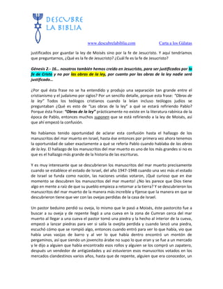 www.descubrelabiblia.com Carta a los Gálatas
justificados por guardar la ley de Moisés sino por la fe de Jesucristo. Y aquí tendríamos
que preguntarnos, ¿Qué es la fe de Jesucristo? ¿Cuál fe es la fe de Jesucristo?
Génesis 2.- 16… nosotros también hemos creído en Jesucristo, para ser justificados por la
fe de Cristo y no por las obras de la ley, por cuanto por las obras de la ley nadie será
justificado…
¿Por qué ésta frase no se ha entendido y produjo una separación tan grande entre el
cristianismo y el judaísmo por siglos? Por un sencillo detalle, porque esta frase: “Obras de
la ley” Todos los teólogos cristianos cuando la leían incluso teólogos judíos se
preguntaban ¿Qué es esto de “Las obras de la ley” a qué se estará refiriendo Pablo?
Porque ésta frase: “Obras de la ley” prácticamente no existe en la literatura rabínica de la
época de Pablo, entonces muchos suponen que se está refiriendo a la ley de Moisés, así
que ahí empezó la confusión.
No habíamos tenido oportunidad de aclarar esta confusión hasta el hallazgo de los
manuscritos del mar muerto en Israel, hasta ése entonces por primera vez ahora tenemos
la oportunidad de saber exactamente a qué se refería Pablo cuando hablaba de las obras
de la ley. El hallazgo de los manuscritos del mar muerto es uno de los más grandes si no es
que es el hallazgo más grande de la historia de las escrituras.
Y es muy interesante que se descubrieran los manuscritos del mar muerto precisamente
cuando se establece el estado de Israel, del año 1947-1948 cuando una vez más el estado
de Israel se funda como nación, las naciones unidas votaron, ¡Qué curioso que en ése
momento se descubren los manuscritos del mar muerto! ¿No les parece que Dios tiene
algo en mente a raíz de que su pueblo empieza a retornar a la tierra? Y se descubrieron los
manuscritos del mar muerto de la manera más increíble y fíjense que la manera en que se
descubrieron tiene que ver con las ovejas perdidas de la casa de Israel.
Un pastor beduino perdió su oveja, lo mismo que le pasó a Moisés, éste pastorcito fue a
buscar a su oveja y de repente llegó a una cueva en la zona de Cumran cerca del mar
muerto al llegar a una cueva el pastor tomó una piedra y la hecho al interior de la cueva,
empezó a lanzar piedras para ver si salía la ovejita perdida y cuando lanzó una piedra,
escuchó cómo que se rompió algo, entonces cuando entró para ver lo que había, vio que
había unas vasijas de barro y al ver lo que había dentro encontró un montón de
pergaminos, así que siendo un jovencito árabe no supo lo que eran y se fue a un mercado
y le dijo a alguien que había encontrado esos rollos y alguien se los compró un zapatero,
después un vendedor de antigüedades y así estuvieron esos manuscritos votados en los
mercados clandestinos varios años, hasta que de repente, alguien que era conocedor, un
 
