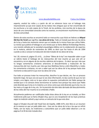www.descubrelabiblia.com Carta a los Gálatas
experto, analizó los rollos y a partir de ahí se volvieron locos con el hallazgo más
impresionante ya que eran copias de los textos más antiguos que se han encontrado de
las escrituras y no solo copias de la Torah, de los profetas, sino escritos de la época de
Jesús de una comunidad conocida como los esenios, se encontraron muchísimos tratados
de ésta comunidad.
Dentro de estos escritos se encontró todo un manuscrito cuyo título en hebreo es Miqsat
Ma’Ase Ha-Torah que significa: Las obras de la ley. Todo un tratado que dice así, las obras
de la ley y hasta ése momento vieron que se trataba de la misma frase que utiliza Pablo.
La revista que publicó el hallazgo es una revista que se llama Biblical Archaeology Review,
una revisión editada por la sociedad arqueológica bíblica con la colaboración de expertos
en la materia, edición de noviembre de 1994; es decir que fue hasta el año de 1994
cuando se dio a conocer la traducción de éste tratado de las obras de la ley.
Vol. 20, número 6, página 52 al 61, …La frase “Obras de la ley” era imposible saber a qué
se refería hasta el hallazgo de los manuscritos del mar muerto ya que solo ahí se
encuentra y no en alguno de los escritos rabínicos de la época… Es decir que por más que
tú tengas comentarios cristianos anteriores al descubrimiento y traducción de los
manuscritos del mar muerto, por más que leas Matthew Henry y John MacArthur y todos
los comentarios cristianos, no van a saber qué son las obras de la ley porque hasta éste
momento se descubrió lo que eran las obras de la ley.
Fue todo un proceso tratar los manuscritos, descifrar lo que decían, etc. fue un proceso
bastante largo. Así que una vez que tú ves ésta información, te das cuenta de que era tan
simple y era lógico, esto es lo que aclara la supuesta contradicción de Pablo porque de
verdad que si no conoces éstos tecnicismos te vuelves loco porque hay veces que Pablo
está diciendo que la ley es lo máximo y en otras como que está diciendo que la ley no y la
ley mata y el yugo de la ley, etc. Sin la precisión de éste dato derivado del descubrimiento
de los rollos del mar muerto no se entiende a Pablo.
Actualmente podemos ver codificadas todas éstas obras de la ley en un tratado, un libro
tradicional judío que se llama Shuljan Aruj, que es una recopilación de las leyes prácticas
según la tradición sefardí y aquí vemos un extracto de lo que esto dice:
Según el Shuljan Aruj del rabí Yosef Caro de España, 1488-1575, éste libro es un resumen
de la manera en que un judío debe vivir… Esas son las obras de la ley a las que se refirió
Pablo, son las leyes, las tradiciones y costumbres que un judío debe observar y en las
páginas 9 al 20 de éste tratado dice:
 