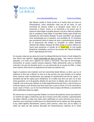 www.descubrelabiblia.com Carta a los Gálatas
Que Moisés recibió la Torah escrita en el monte Sinaí así como su
interpretación, cómo interpretar cada una de las leyes, la cual
transmitió de manera verbal a su discípulo Josué, Josué se la
transmitió a Finees, Finees se la transmitió a los jueces que le
siguieron hasta llegar al profeta Samuel y de ahí a todos los profetas
que le sucedieron hasta llegar al sacerdote Esdras quien fundó una
asamblea de 120 eruditos llamada “la gran asamblea” que después
sería reemplazada por el sanedrín, una asamblea de 71 miembros
que permaneció hasta la época de Jesús y posteriormente después
de la destrucción del templo en Jerusalén un rabino llamado
Yohanan Ben Zakkai, discípulo de Hillel, fundó un centro rabínico en
Yavne para perpetuar el estudio de la Torah oral, la cual quedó
finalmente compilada y escrita en los escritos del Talmud alrededor
del 5º. Siglo después de Cristo…
En resumen ¿Qué son las obras de la ley? Las Miqsat Ma’Ase Ha-Torah o Torah Shebeal Pe
ésta última que significa: Torah transmitida de boca en boca… Hay diversos términos
aplicados a la Torah oral y algunos los vamos a mencionar. Éste tipo de terminología,
únicamente se conoce cuando conoces judaísmo, Pablo obviamente como un hombre
instruido a los pies de Gamaliel quien a su vez desciende de la escuela de Hillel y todos
estos rabinos, ellos fueron los depositarios de toda esa tradición oral.
Según el judaísmo ésta tradición oral fue transmitida desde Moisés, es decir, que en el
judaísmo se dice que a Moisés no solo se le dio escritos sino que también se le explicó
cómo observar cada mandamiento; por ejemplo el mandamiento del día de reposo: Te
acordarás del día de reposo para santificarlo, En la biblia solo dice eso pero no te dice
cómo guardarlo, no te da grandes detalles de qué hacer el sábado, pero de acuerdo a la
tradición oral se dice que a Moisés se le dijo específicamente qué hacer y qué no hacer en
el día de reposo y esas 39 leyes que dicen qué hacer y qué no hacer, él se las transmitió a
Josué, Josué a Finees y así se fue transmitiendo hasta la época del Mesías y actualmente
están codificadas todas esa reglas.
De manera que si tu quieres guardar Shabat a la manera del judaísmo, tienes que observar
un montón de reglas y tradiciones que de la manera como ellos enseñan, supuestamente
fue dada a Moisés y todas esas leyes están codificadas en varios términos que vamos a
examinar, que constituye la alahá que es la interpretación de los rabinos de cómo guardar
la ley, alahá significa literalmente: camino, cómo caminar, cómo vivir, eso es alahá y la
alahá son leyes de vida práctica derivadas de interpretaciones rabínicas de la Torah
 